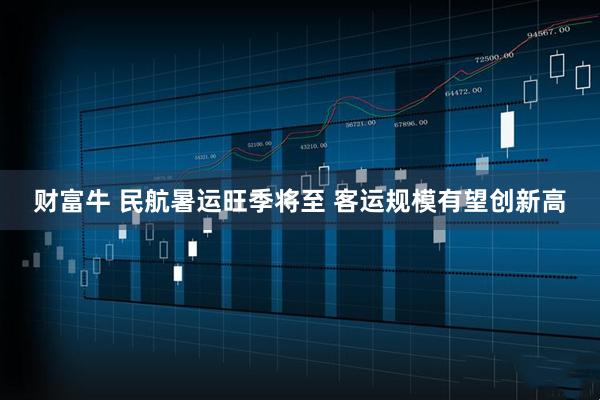 财富牛 民航暑运旺季将至 客运规模有望创新高