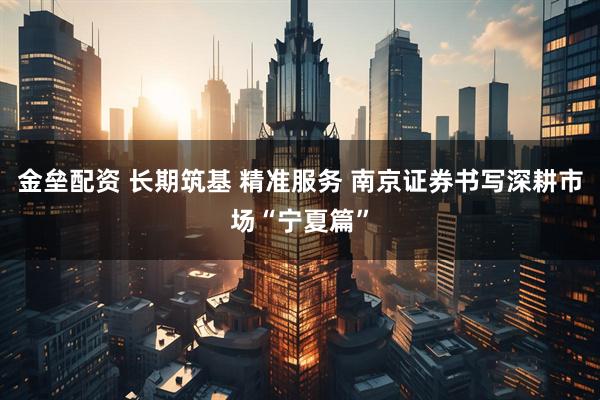 金垒配资 长期筑基 精准服务 南京证券书写深耕市场“宁夏篇”