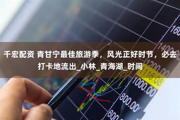 千宏配资 青甘宁最佳旅游季，风光正好时节，必去打卡地流出_小林_青海湖_时间