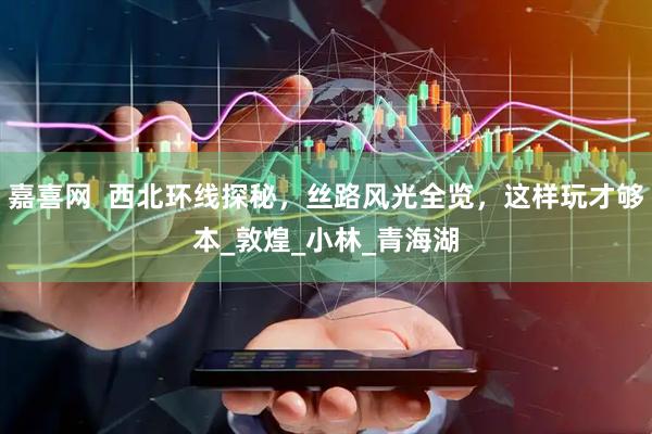 嘉喜网  西北环线探秘，丝路风光全览，这样玩才够本_敦煌_小林_青海湖