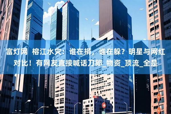 富灯网  榕江水灾：谁在捐，谁在躲？明星与网红对比！有网友直接喊话刀郎_物资_顶流_全是