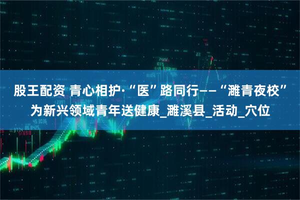 股王配资 青心相护·“医”路同行——“濉青夜校”为新兴领域青年送健康_濉溪县_活动_穴位