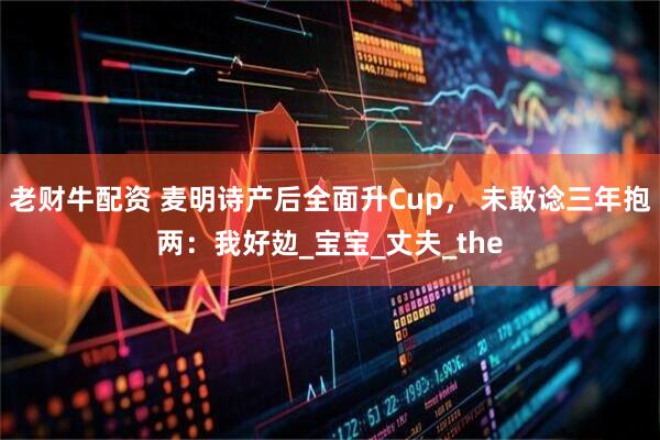 老财牛配资 麦明诗产后全面升Cup， 未敢谂三年抱两：我好攰_宝宝_丈夫_the