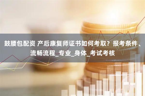 鼓腰包配资 产后康复师证书如何考取？报考条件、流畅流程_专业_身体_考试考核
