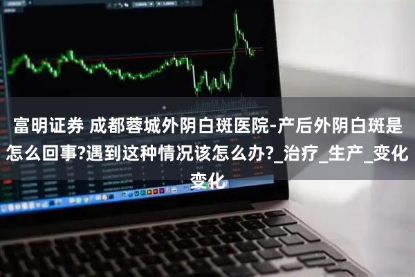 富明证券 成都蓉城外阴白斑医院-产后外阴白斑是怎么回事?遇到这种情况该怎么办?_治疗_生产_变化