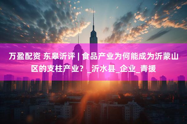 万盈配资 东皋沂评 | 食品产业为何能成为沂蒙山区的支柱产业？_沂水县_企业_青援
