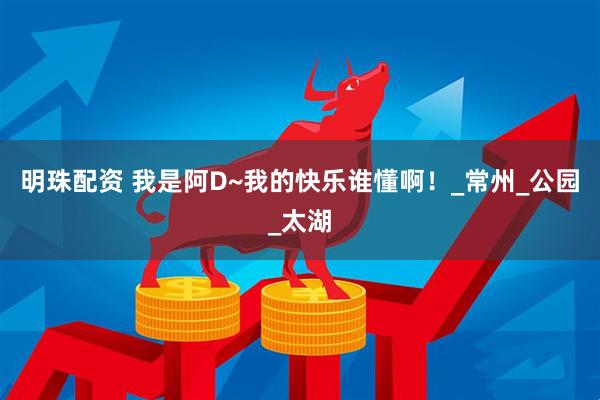 明珠配资 我是阿D~我的快乐谁懂啊！_常州_公园_太湖