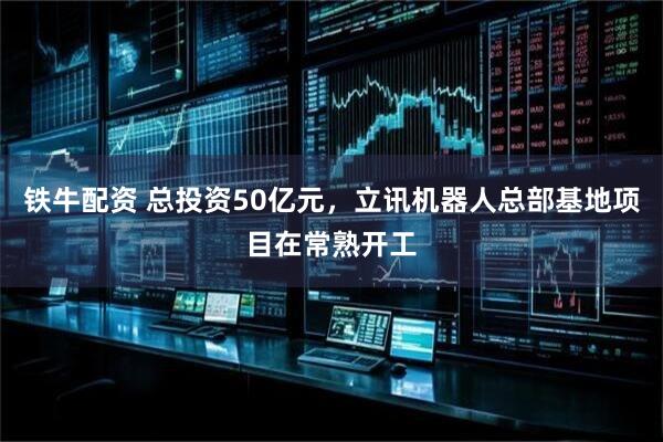 铁牛配资 总投资50亿元，立讯机器人总部基地项目在常熟开工