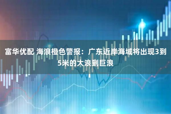 富华优配 海浪橙色警报：广东近岸海域将出现3到5米的大浪到巨浪