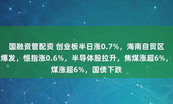 国融资管配资 创业板半日涨0.7%，海南自贸区板块全线爆发，恒指涨0.6%，半导体股拉升，焦煤涨超6%，国债下跌