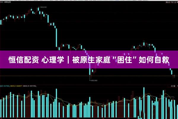 恒信配资 心理学｜被原生家庭“困住”如何自救