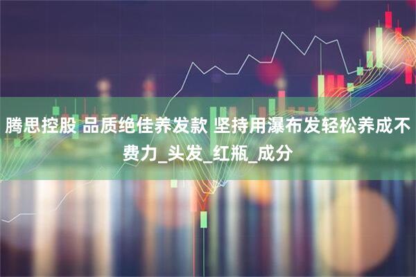 腾思控股 品质绝佳养发款 坚持用瀑布发轻松养成不费力_头发_红瓶_成分