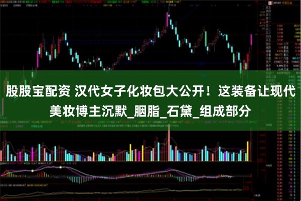 股股宝配资 汉代女子化妆包大公开！这装备让现代美妆博主沉默_胭脂_石黛_组成部分