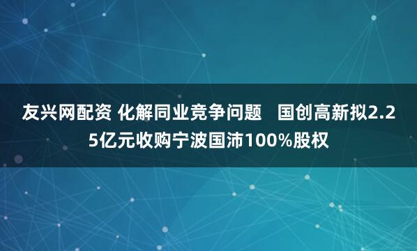 友兴网配资 化解同业竞争问题   国创高新拟2.25亿元收购宁波国沛100%股权