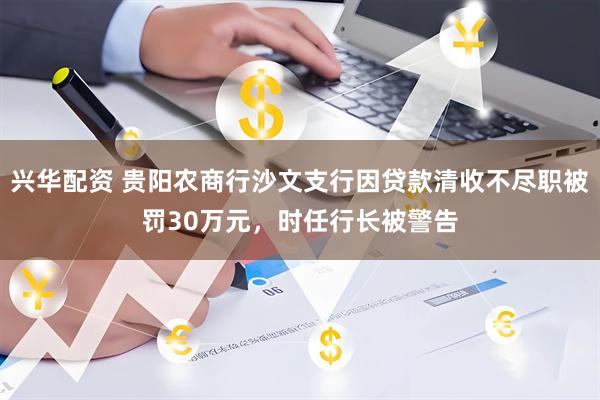 兴华配资 贵阳农商行沙文支行因贷款清收不尽职被罚30万元，时任行长被警告
