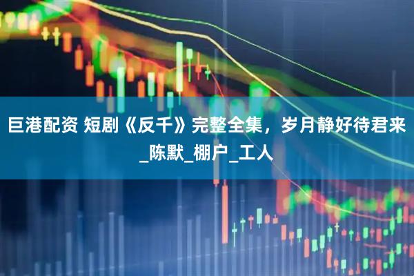 巨港配资 短剧《反千》完整全集，岁月静好待君来_陈默_棚户_工人