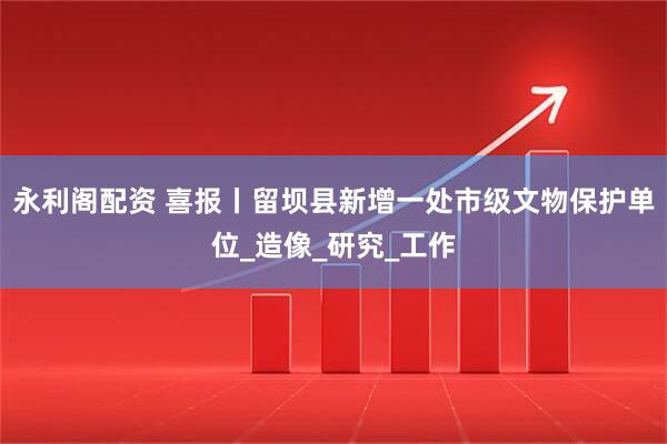 永利阁配资 喜报丨留坝县新增一处市级文物保护单位_造像_研究_工作