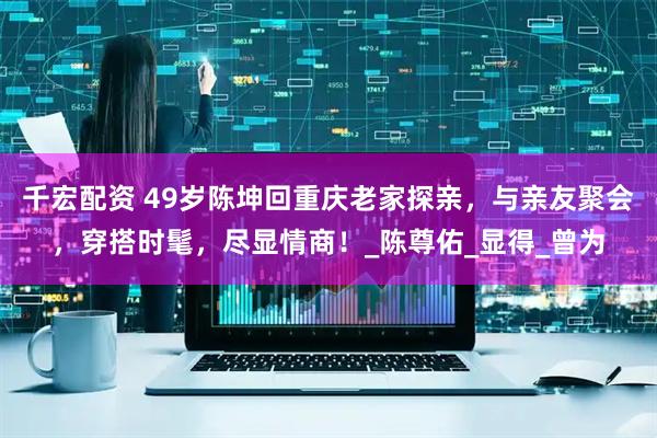 千宏配资 49岁陈坤回重庆老家探亲，与亲友聚会，穿搭时髦，尽显情商！_陈尊佑_显得_曾为