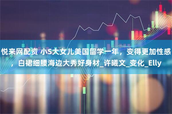 悦来网配资 小S大女儿美国留学一年，变得更加性感，白裙细腰海边大秀好身材_许曦文_变化_Elly