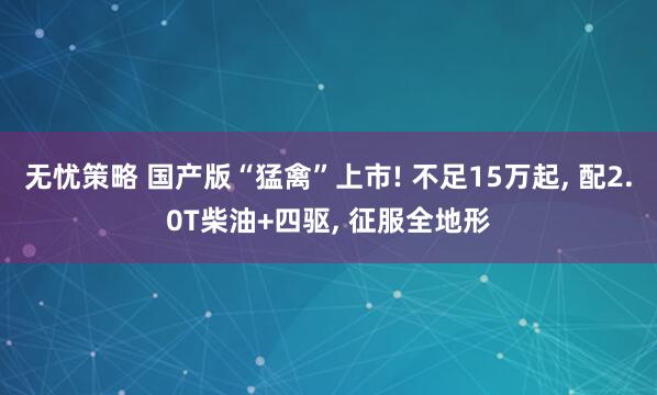 无忧策略 国产版“猛禽”上市! 不足15万起, 配2.0T柴油+四驱, 征服全地形