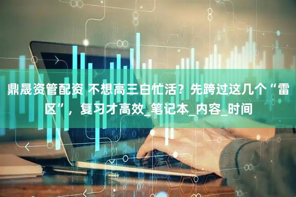 鼎晟资管配资 不想高三白忙活？先跨过这几个“雷区”，复习才高效_笔记本_内容_时间