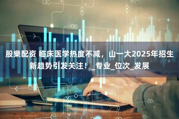 股樂配资 临床医学热度不减，山一大2025年招生新趋势引发关注！_专业_位次_发展