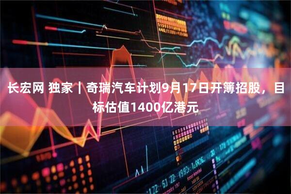 长宏网 独家｜奇瑞汽车计划9月17日开簿招股，目标估值1400亿港元