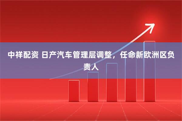 中祥配资 日产汽车管理层调整，任命新欧洲区负责人
