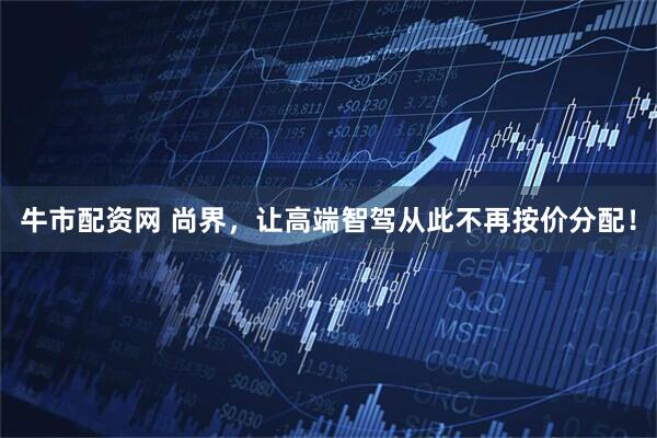 牛市配资网 尚界，让高端智驾从此不再按价分配！