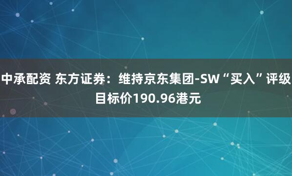中承配资 东方证券：维持京东集团-SW“买入”评级 目标价190.96港元