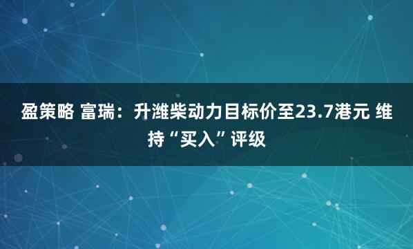 盈策略 富瑞：升潍柴动力目标价至23.7港元 维持“买入”评级