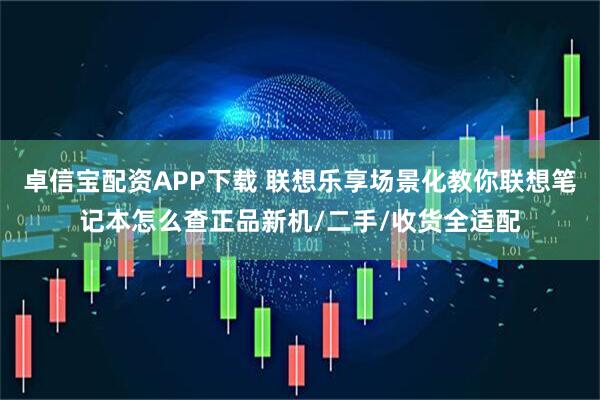 卓信宝配资APP下载 联想乐享场景化教你联想笔记本怎么查正品新机/二手/收货全适配