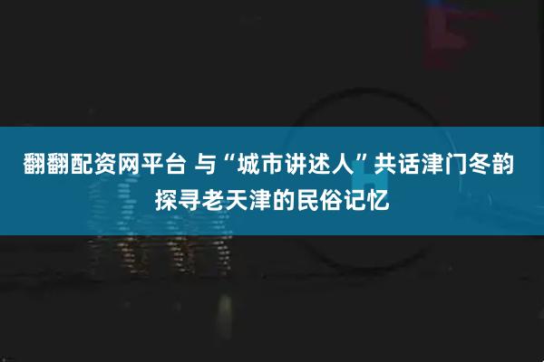 翻翻配资网平台 与“城市讲述人”共话津门冬韵 探寻老天津的民俗记忆
