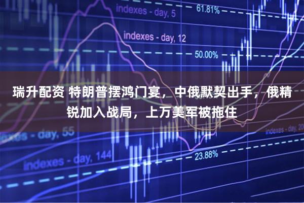 瑞升配资 特朗普摆鸿门宴，中俄默契出手，俄精锐加入战局，上万美军被拖住