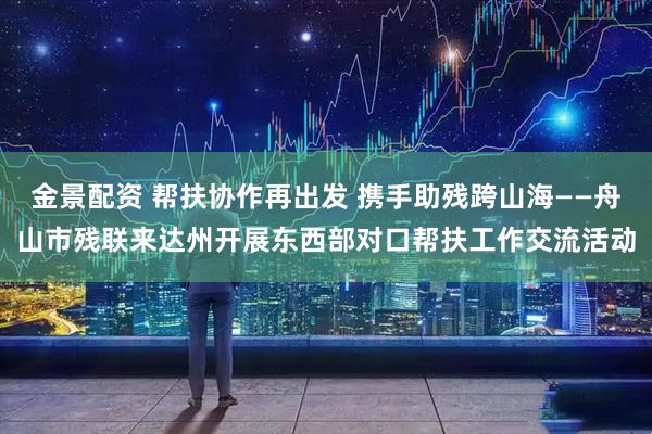 金景配资 帮扶协作再出发 携手助残跨山海——舟山市残联来达州开展东西部对口帮扶工作交流活动