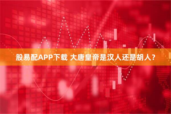 股易配APP下载 大唐皇帝是汉人还是胡人?
