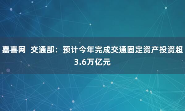嘉喜网  交通部：预计今年完成交通固定资产投资超3.6万亿元