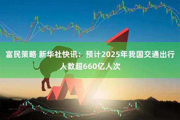 富民策略 新华社快讯：预计2025年我国交通出行人数超660亿人次