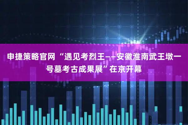 申捷策略官网 “遇见考烈王——安徽淮南武王墩一号墓考古成果展”在京开幕