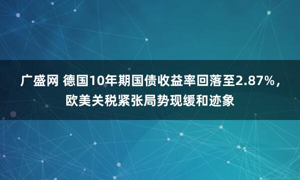 广盛网 德国10年期国债收益率回落至2.87%，欧美关税紧张局势现缓和迹象