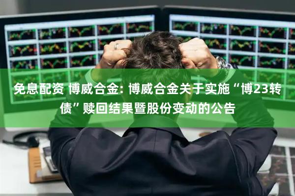 免息配资 博威合金: 博威合金关于实施“博23转债”赎回结果暨股份变动的公告