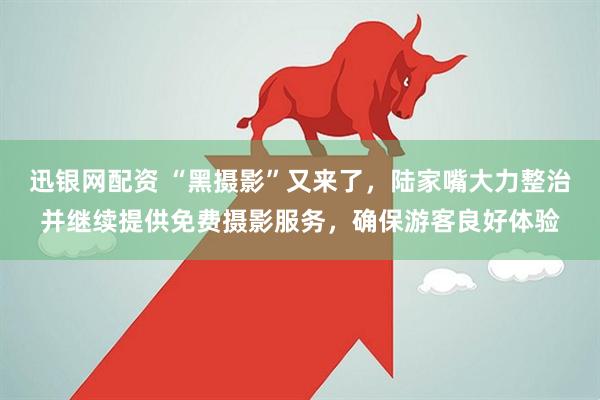 迅银网配资 “黑摄影”又来了，陆家嘴大力整治并继续提供免费摄影服务，确保游客良好体验