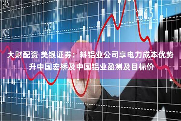 大财配资 美银证券：料铝业公司享电力成本优势 升中国宏桥及中国铝业盈测及目标价