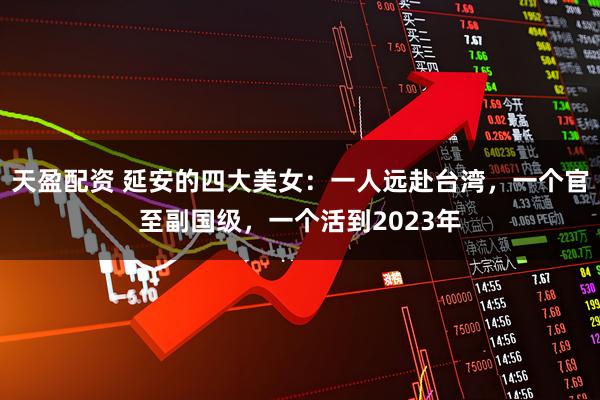 天盈配资 延安的四大美女：一人远赴台湾，一个官至副国级，一个活到2023年